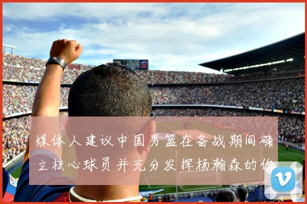 媒体人建议中国男篮在备战期间确立核心球员并充分发挥杨瀚森的作用