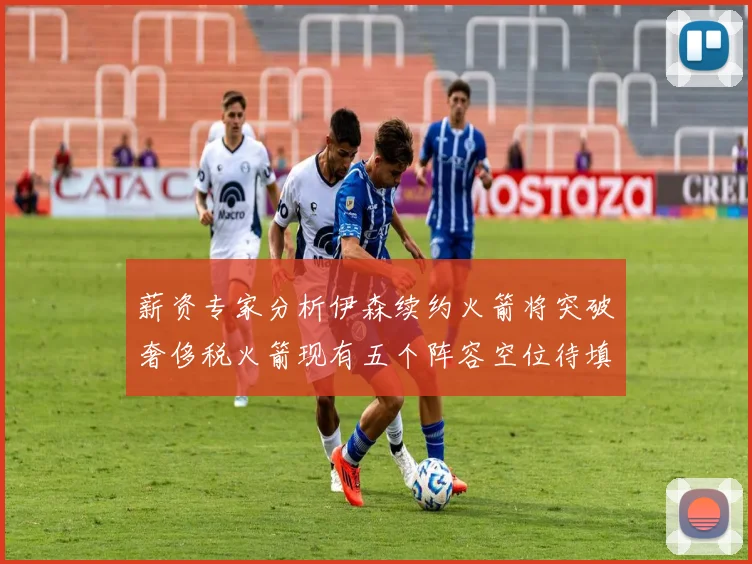 薪资专家分析伊森续约火箭将突破奢侈税火箭现有五个阵容空位待填补