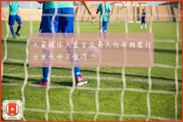 火箭媒体人直言交易杰伦布朗需付出重代价不值得
